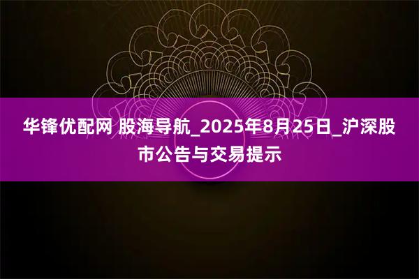 华锋优配网 股海导航_2025年8月25日_沪深股市公告与交易提示