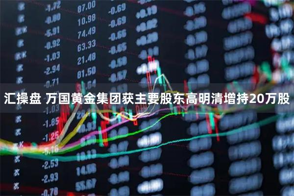 汇操盘 万国黄金集团获主要股东高明清增持20万股