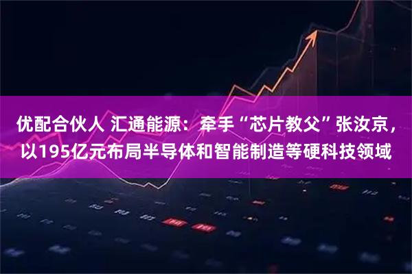 优配合伙人 汇通能源：牵手“芯片教父”张汝京，以195亿元布局半导体和智能制造等硬科技领域