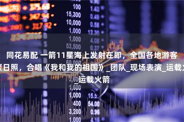 同花易配 一箭11星海上发射在即，全国各地游客汇聚日照，合唱《我和我的祖国》_团队_现场表演_运载火箭