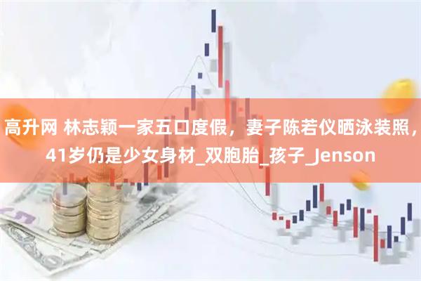 高升网 林志颖一家五口度假，妻子陈若仪晒泳装照，41岁仍是少女身材_双胞胎_孩子_Jenson
