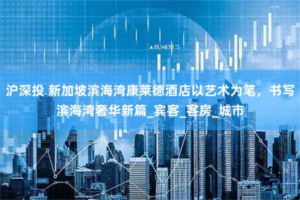 沪深投 新加坡滨海湾康莱德酒店以艺术为笔，书写滨海湾奢华新篇_宾客_客房_城市