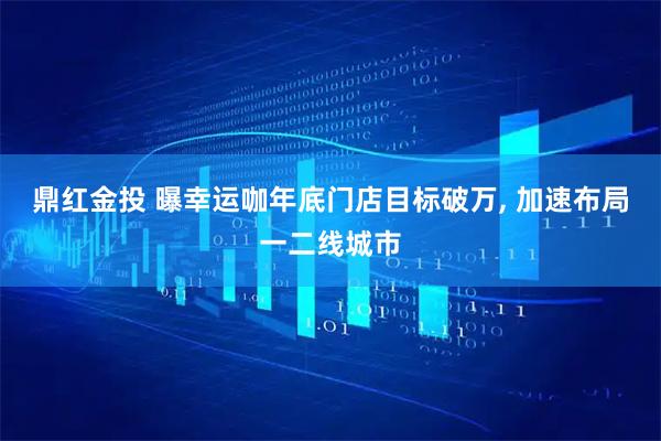 鼎红金投 曝幸运咖年底门店目标破万, 加速布局一二线城市