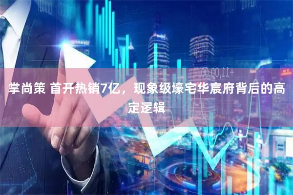 掌尚策 首开热销7亿，现象级壕宅华宸府背后的高定逻辑