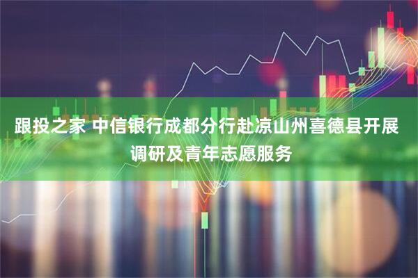 跟投之家 中信银行成都分行赴凉山州喜德县开展  调研及青年志愿服务