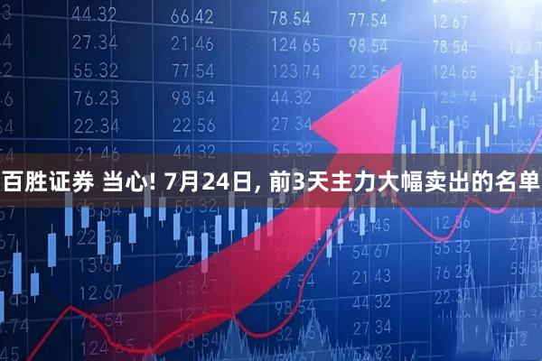 百胜证券 当心! 7月24日, 前3天主力大幅卖出的名单