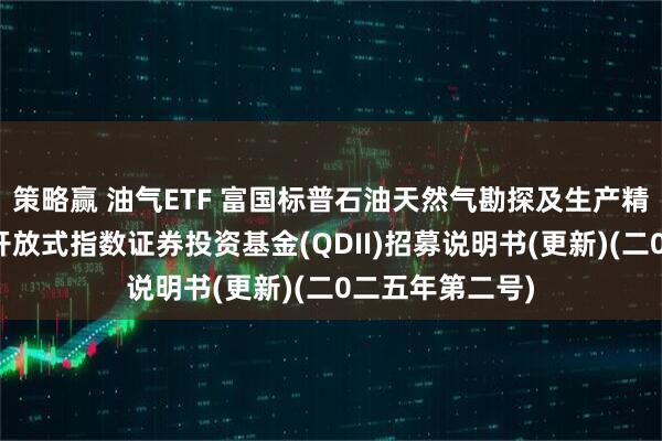 策略赢 油气ETF 富国标普石油天然气勘探及生产精选行业交易型开放式指数证券投资基金(QDII)招募说明书(更新)(二0二五年第二号)