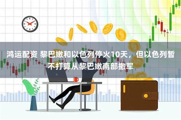 鸿运配资 黎巴嫩和以色列停火10天，但以色列暂不打算从黎巴嫩南部撤军