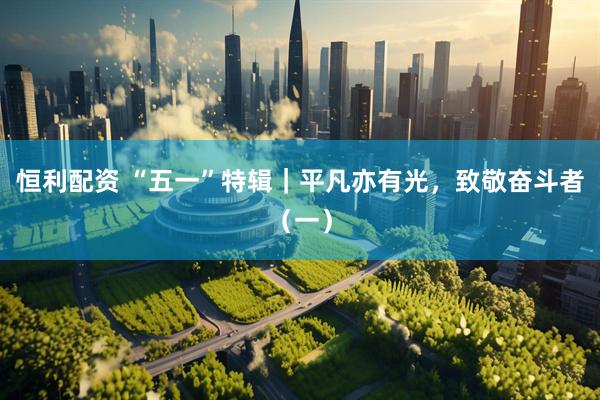 恒利配资 “五一”特辑｜平凡亦有光，致敬奋斗者（一）