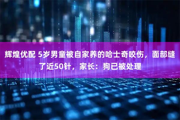 辉煌优配 5岁男童被自家养的哈士奇咬伤，面部缝了近50针，家长：狗已被处理