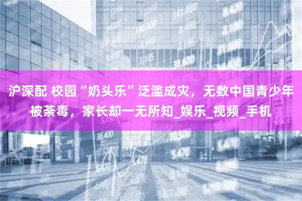 沪深配 校园“奶头乐”泛滥成灾，无数中国青少年被荼毒，家长却一无所知_娱乐_视频_手机