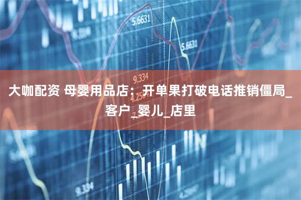 大咖配资 母婴用品店：开单果打破电话推销僵局_客户_婴儿_店里