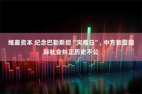 维嘉资本 纪念巴勒斯坦“灾难日”, 中方敦促国际社会纠正历史不公